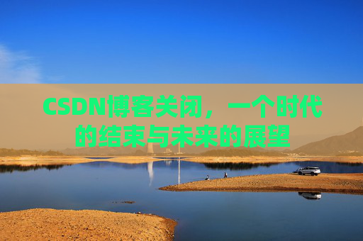 CSDN博客关闭，一个时代的结束与未来的展望